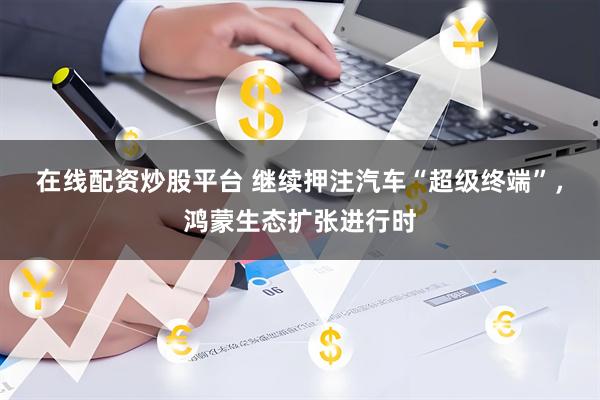 在线配资炒股平台 继续押注汽车“超级终端”，鸿蒙生态扩张进行时