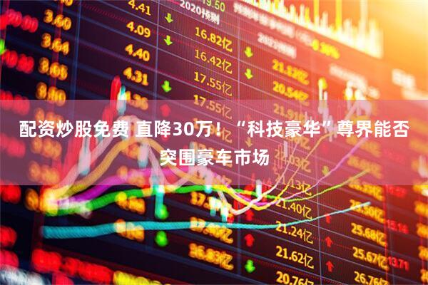 配资炒股免费 直降30万！“科技豪华”尊界能否突围豪车市场