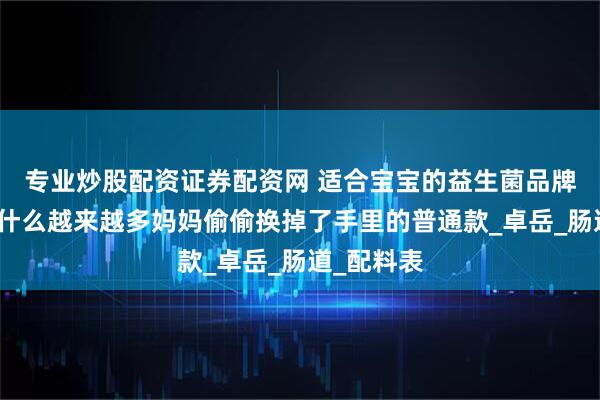 专业炒股配资证券配资网 适合宝宝的益生菌品牌揭秘：为什么越来越多妈妈偷偷换掉了手里的普通款_卓岳_肠道_配料表