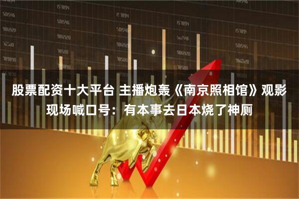 股票配资十大平台 主播炮轰《南京照相馆》观影现场喊口号：有本事去日本烧了神厕