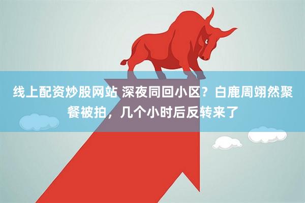 线上配资炒股网站 深夜同回小区？白鹿周翊然聚餐被拍，几个小时后反转来了
