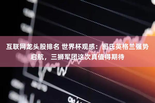 互联网龙头股排名 世界杯观感：图氏英格兰强势启航，三狮军团这次真值得期待