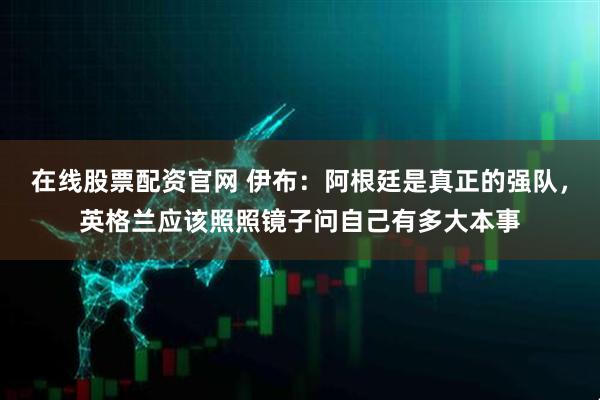 在线股票配资官网 伊布：阿根廷是真正的强队，英格兰应该照照镜子问自己有多大本事