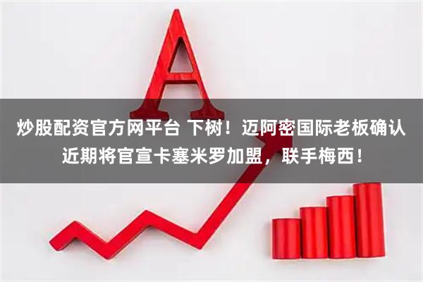 炒股配资官方网平台 下树！迈阿密国际老板确认近期将官宣卡塞米罗加盟，联手梅西！