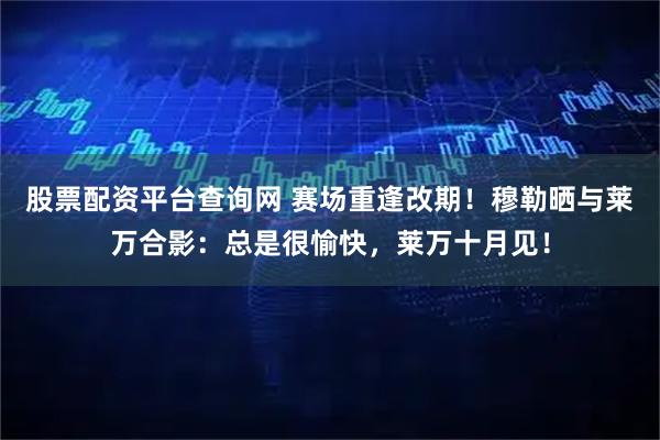 股票配资平台查询网 赛场重逢改期！穆勒晒与莱万合影：总是很愉快，莱万十月见！
