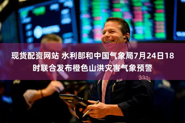 现货配资网站 水利部和中国气象局7月24日18时联合发布橙色山洪灾害气象预警